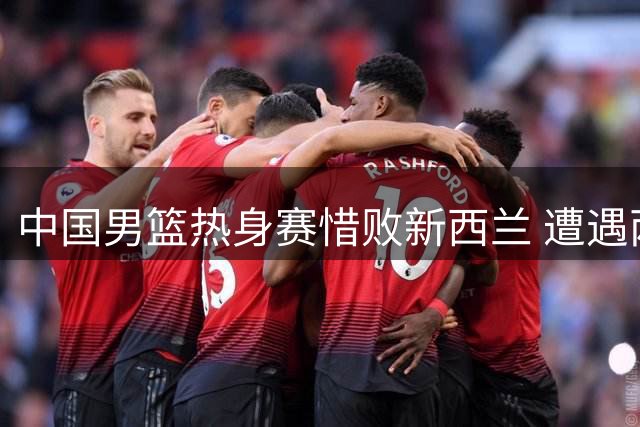中国男篮热身赛惜败新西兰 遭遇两连败