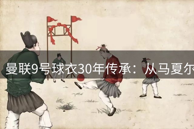 曼联9号球衣30年传承：从马夏尔到霍伊伦
